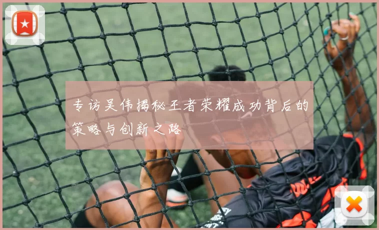 专访吴伟揭秘王者荣耀成功背后的策略与创新之路