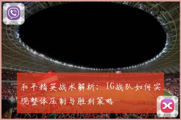 和平精英战术解析：IG战队如何实现整体压制与胜利策略