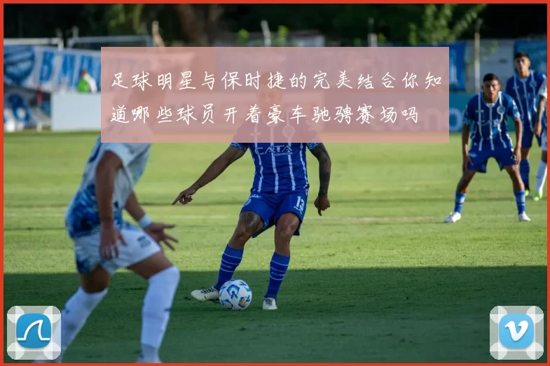 足球明星与保时捷的完美结合你知道哪些球员开着豪车驰骋赛场吗