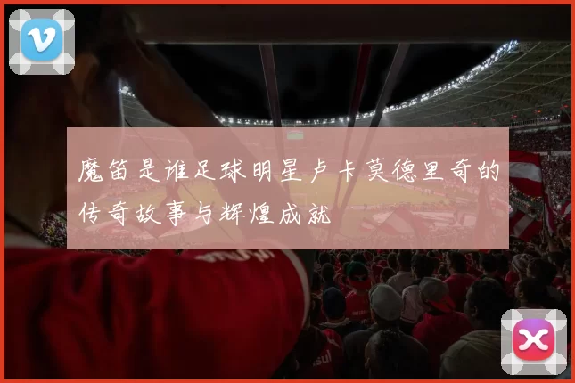 魔笛是谁足球明星卢卡莫德里奇的传奇故事与辉煌成就