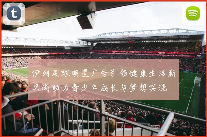 伊利足球明星广告引领健康生活新风尚助力青少年成长与梦想实现