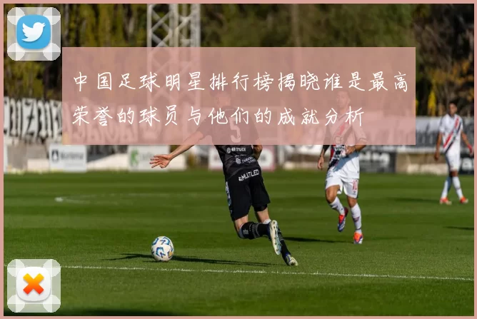 中国足球明星排行榜揭晓谁是最高荣誉的球员与他们的成就分析