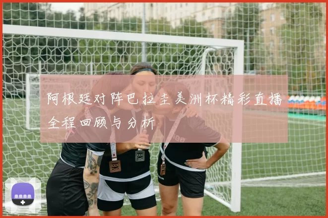 阿根廷对阵巴拉圭美洲杯精彩直播全程回顾与分析
