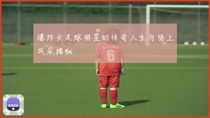 爆炸头足球明星的传奇人生与场上风采揭秘
