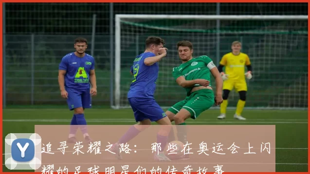 追寻荣耀之路：那些在奥运会上闪耀的足球明星们的传奇故事