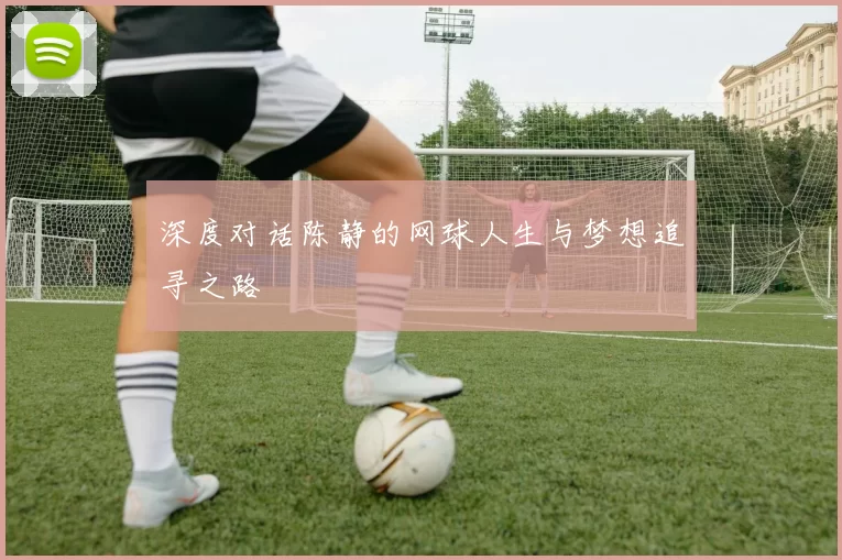 深度对话陈静的网球人生与梦想追寻之路
