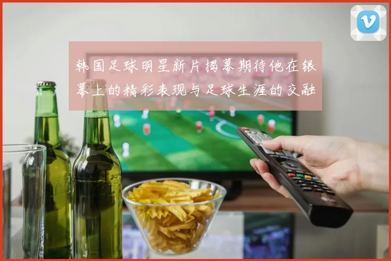 韩国足球明星新片揭幕期待他在银幕上的精彩表现与足球生涯的交融
