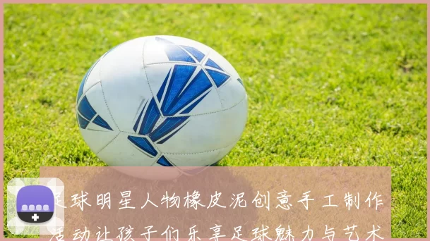 足球明星人物橡皮泥创意手工制作活动让孩子们乐享足球魅力与艺术乐趣