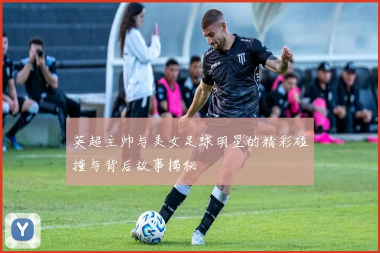 英超主帅与美女足球明星的精彩碰撞与背后故事揭秘