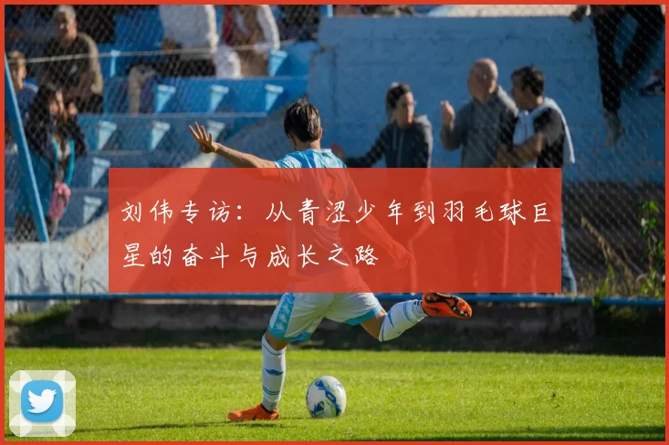 刘伟专访：从青涩少年到羽毛球巨星的奋斗与成长之路