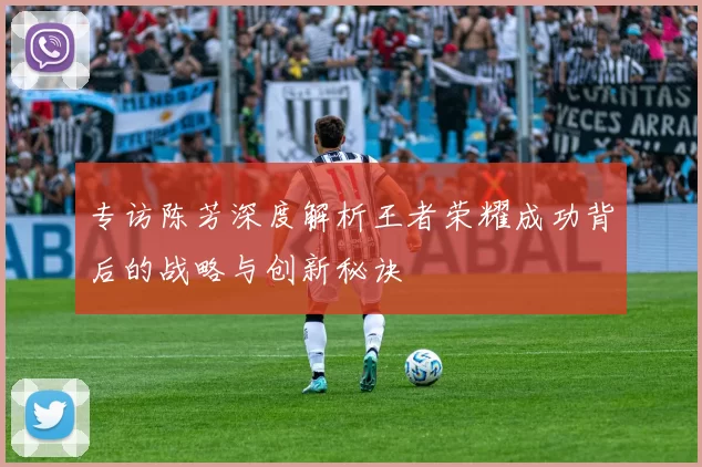 专访陈芳深度解析王者荣耀成功背后的战略与创新秘诀