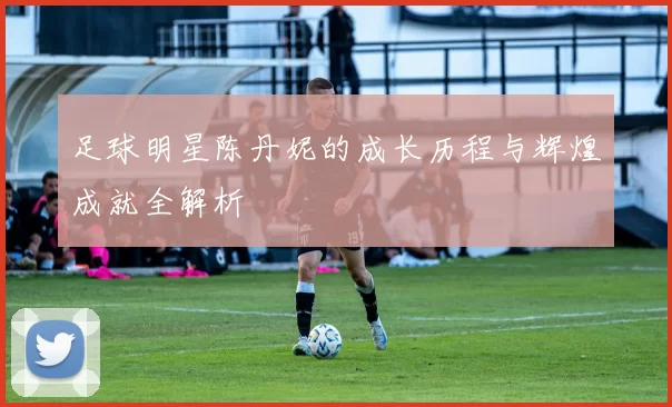 足球明星陈丹妮的成长历程与辉煌成就全解析