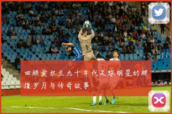 回顾爱尔兰九十年代足球明星的辉煌岁月与传奇故事