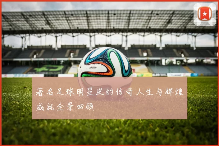 著名足球明星皮的传奇人生与辉煌成就全景回顾
