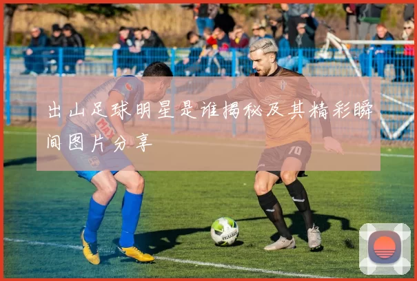 出山足球明星是谁揭秘及其精彩瞬间图片分享