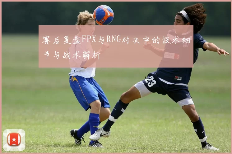 赛后复盘FPX与RNG对决中的技术细节与战术解析