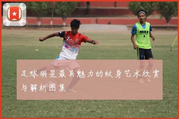足球明星最具魅力的纹身艺术欣赏与解析图集