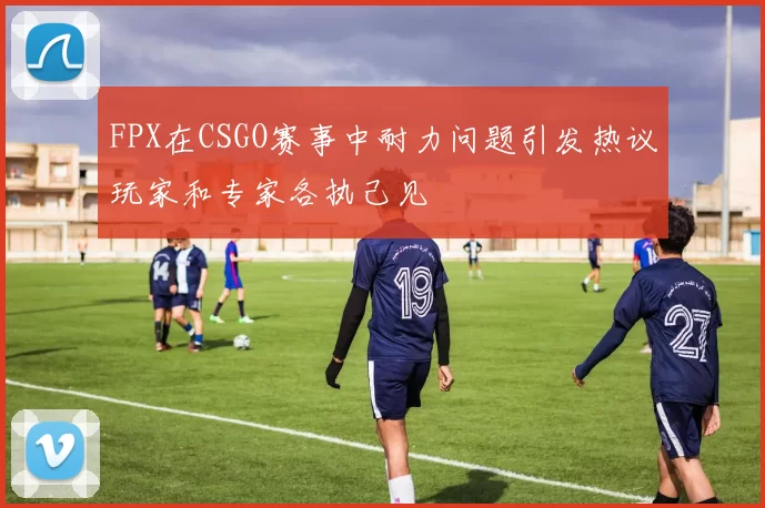 FPX在CSGO赛事中耐力问题引发热议玩家和专家各执己见