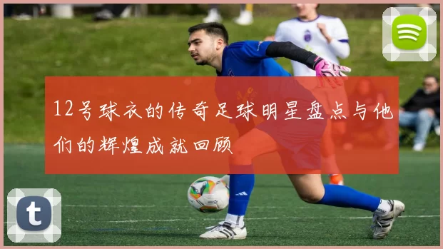 12号球衣的传奇足球明星盘点与他们的辉煌成就回顾