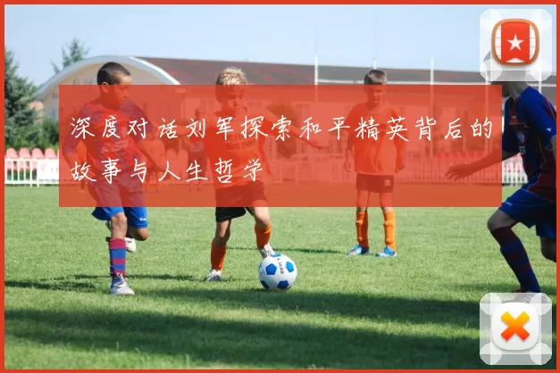 深度对话刘军探索和平精英背后的故事与人生哲学