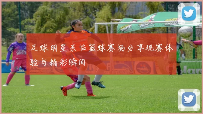 足球明星亲临篮球赛场分享观赛体验与精彩瞬间