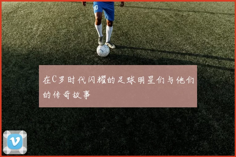 在C罗时代闪耀的足球明星们与他们的传奇故事