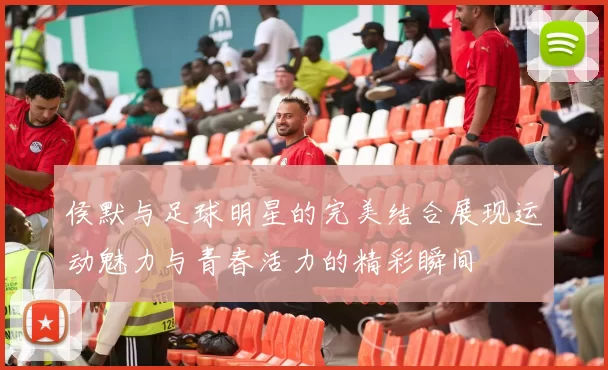 侯默与足球明星的完美结合展现运动魅力与青春活力的精彩瞬间