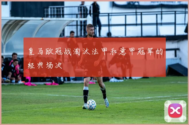 皇马欧冠战淘汰法甲和意甲冠军的经典场次