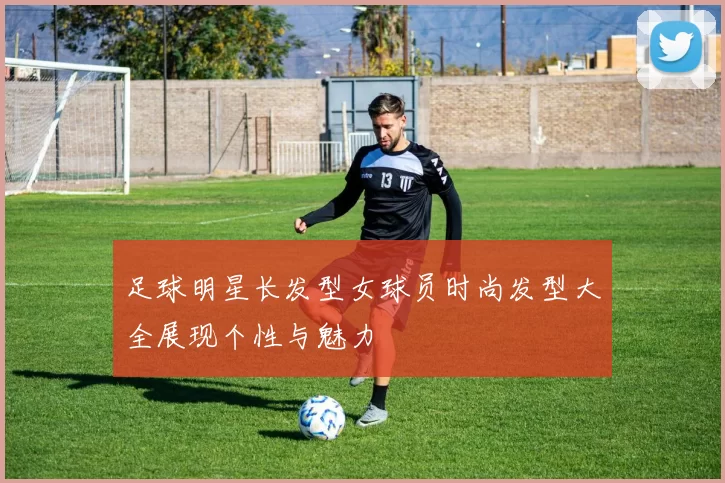 足球明星长发型女球员时尚发型大全展现个性与魅力