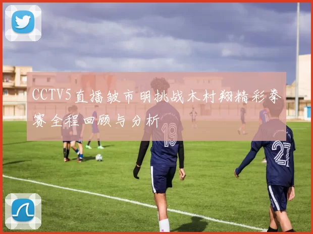 CCTV5直播皱市明挑战木村翔精彩拳赛全程回顾与分析