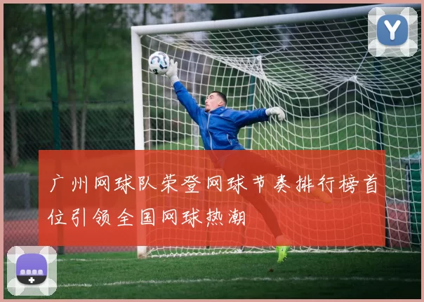广州网球队荣登网球节奏排行榜首位引领全国网球热潮