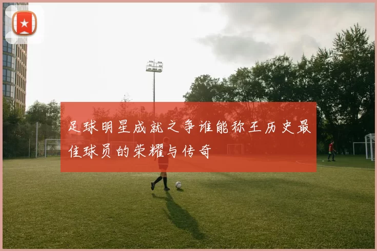 足球明星成就之争谁能称王历史最佳球员的荣耀与传奇