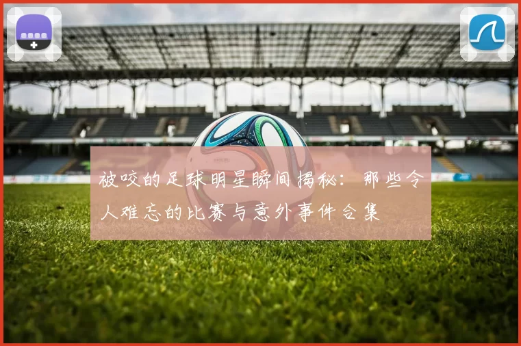 被咬的足球明星瞬间揭秘：那些令人难忘的比赛与意外事件合集