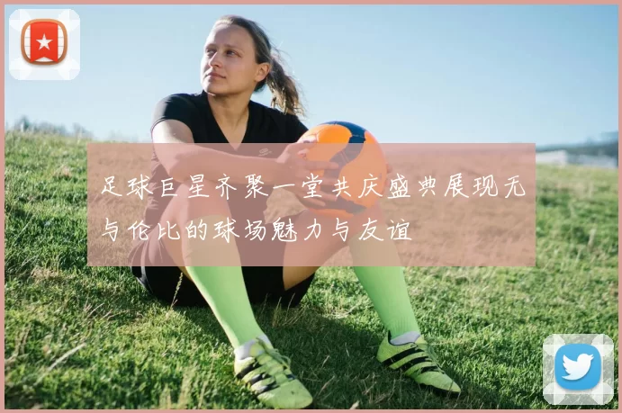 足球巨星齐聚一堂共庆盛典展现无与伦比的球场魅力与友谊