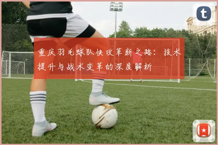 重庆羽毛球队快攻革新之路：技术提升与战术变革的深度解析