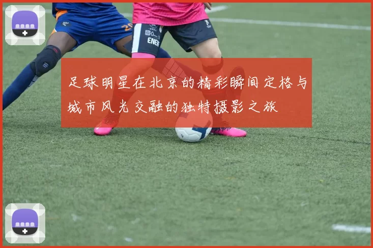 足球明星在北京的精彩瞬间定格与城市风光交融的独特摄影之旅