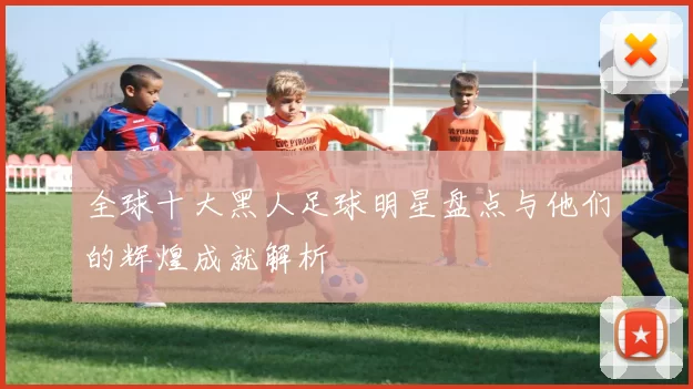 全球十大黑人足球明星盘点与他们的辉煌成就解析