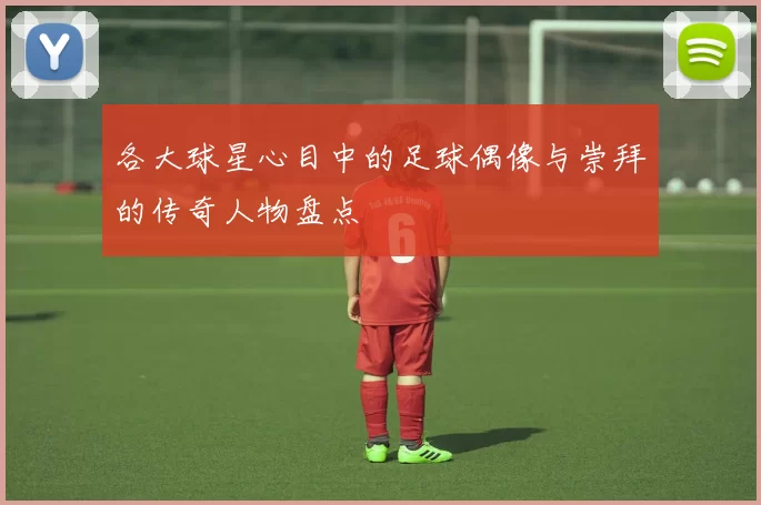 各大球星心目中的足球偶像与崇拜的传奇人物盘点