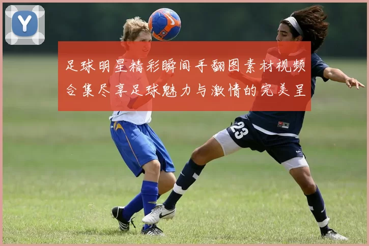 足球明星精彩瞬间手翻图素材视频合集尽享足球魅力与激情的完美呈现