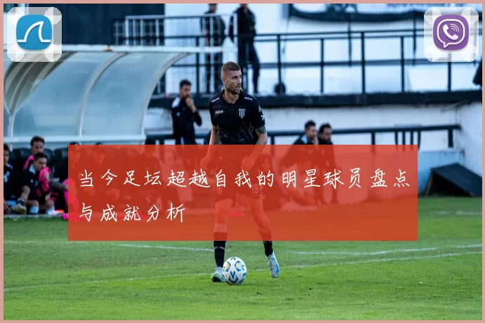 当今足坛超越自我的明星球员盘点与成就分析