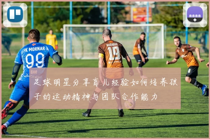 足球明星分享育儿经验如何培养孩子的运动精神与团队合作能力