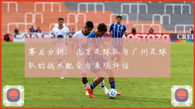 赛后分析：北京足球队与广州足球队的战术配合与表现评估