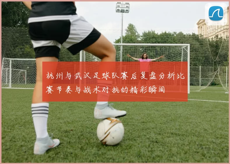 杭州与武汉足球队赛后复盘分析比赛节奏与战术对抗的精彩瞬间