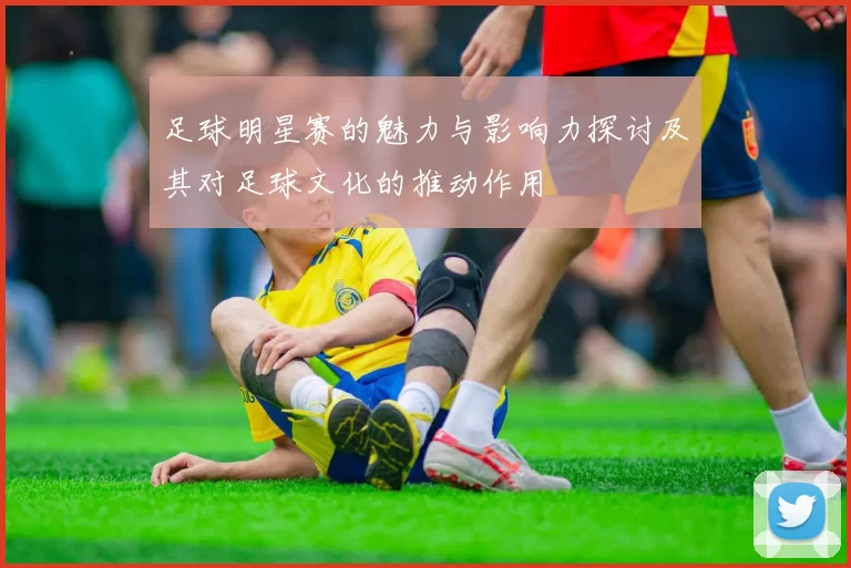 足球明星赛的魅力与影响力探讨及其对足球文化的推动作用