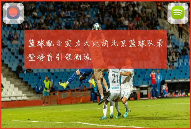 篮球配合实力大比拼北京篮球队荣登榜首引领潮流