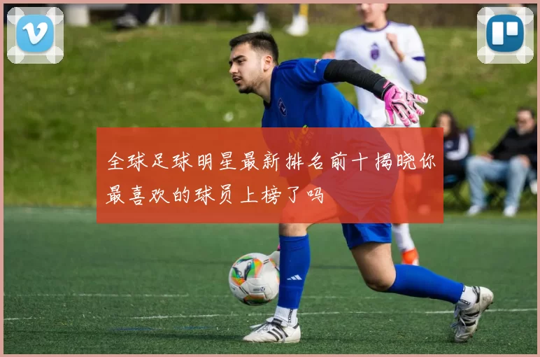 全球足球明星最新排名前十揭晓你最喜欢的球员上榜了吗