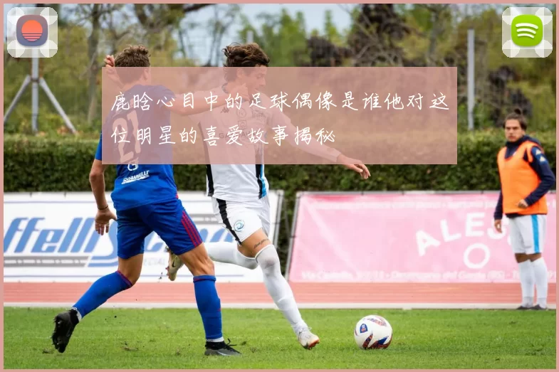 鹿晗心目中的足球偶像是谁他对这位明星的喜爱故事揭秘