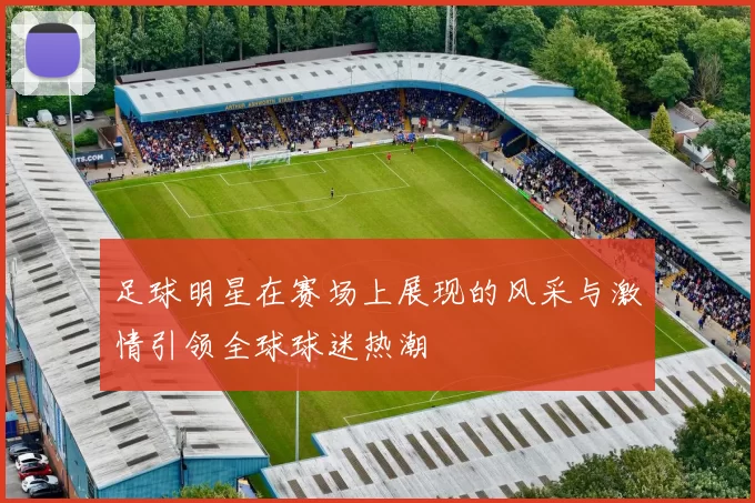 足球明星在赛场上展现的风采与激情引领全球球迷热潮