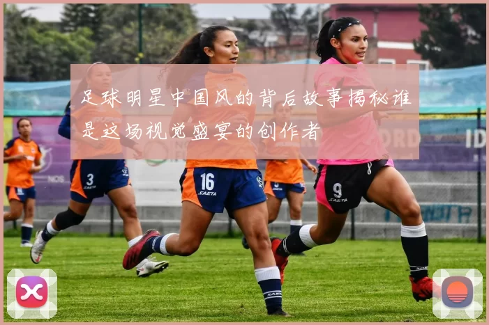 足球明星中国风的背后故事揭秘谁是这场视觉盛宴的创作者